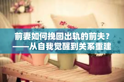 前妻如何挽回出轨的前夫？——从自我觉醒到关系重建的全面指南