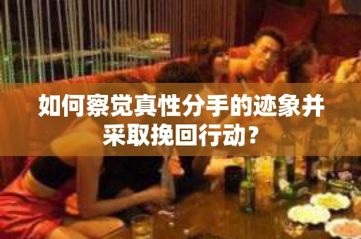 如何察觉真性分手的迹象并采取挽回行动？