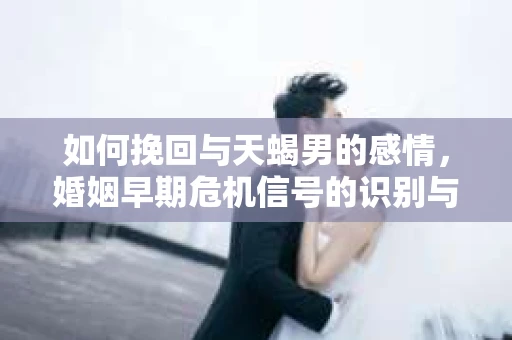 如何挽回与天蝎男的感情，婚姻早期危机信号的识别与应对