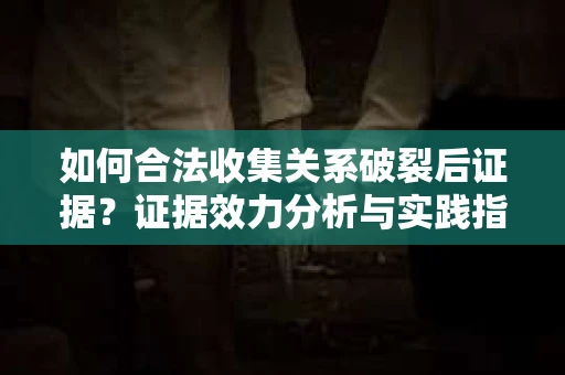 如何合法收集关系破裂后证据？证据效力分析与实践指南