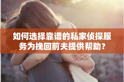 如何选择靠谱的私家侦探服务为挽回前夫提供帮助？