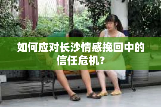 如何应对长沙情感挽回中的信任危机? 如何应对长沙情感挽回中的信任危机?