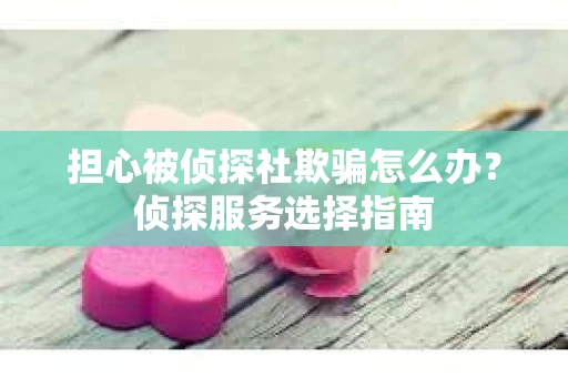 担心被侦探社欺骗怎么办？侦探服务选择指南