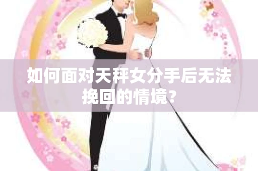 如何面对天秤女分手后无法挽回的情境？