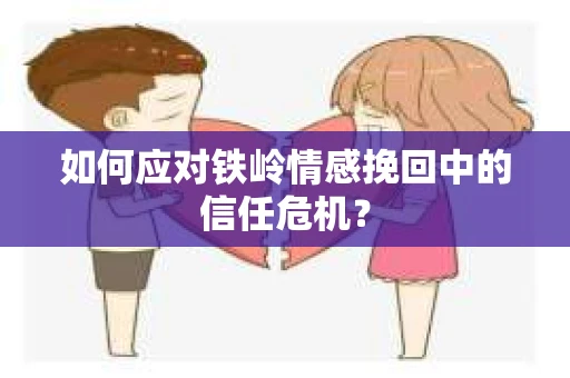 如何应对铁岭情感挽回中的信任危机？