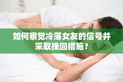 如何察觉冷落女友的信号并采取挽回措施？