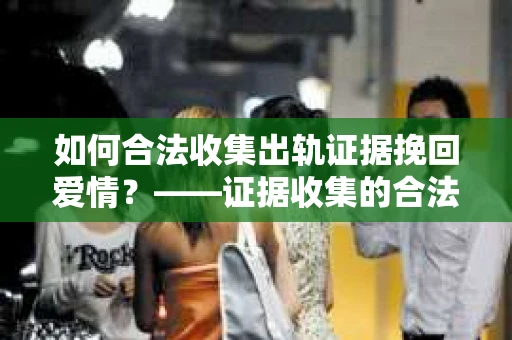 如何合法收集出轨证据挽回爱情？——证据收集的合法性与有效性解析