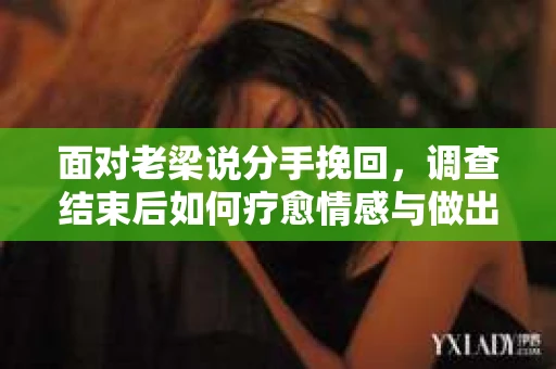 面对老梁说分手挽回，调查结束后如何疗愈情感与做出人生决策？