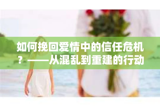 如何挽回爱情中的信任危机？——从混乱到重建的行动指南