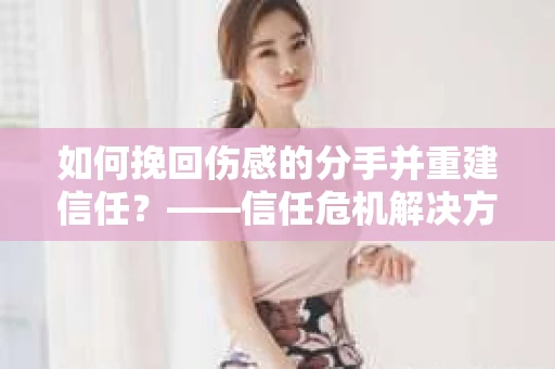 如何挽回伤感的分手并重建信任?——信任危机解决方案 如何挽回伤感的分手并重建信任?——信任危机解决方案