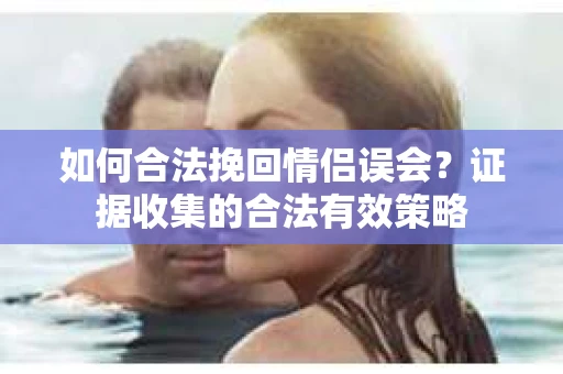 如何合法挽回情侣误会?证据收集的合法有效策略 如何合法挽回情侣误会?证据收集的合法有效策略