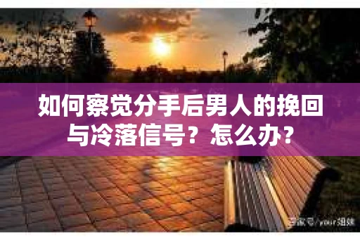 如何察觉分手后男人的挽回与冷落信号？怎么办？