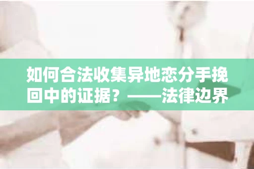如何合法收集异地恋分手挽回中的证据？——法律边界内的取证策略
