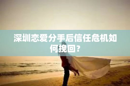 深圳恋爱分手后信任危机如何挽回？