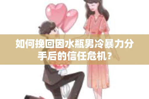 如何挽回因水瓶男冷暴力分手后的信任危机？
