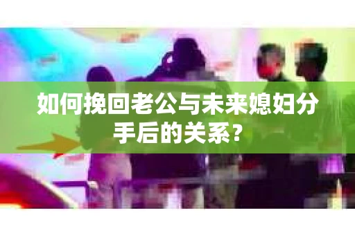 如何挽回老公与未来媳妇分手后的关系？