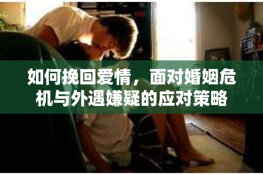 如何挽回爱情,面对婚姻危机与外遇嫌疑的应对策略 如何挽回爱情,面对婚姻危机与外遇嫌疑的应对策略
