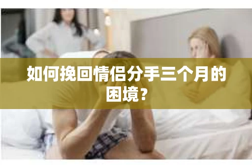 如何挽回情侣分手三个月的困境？