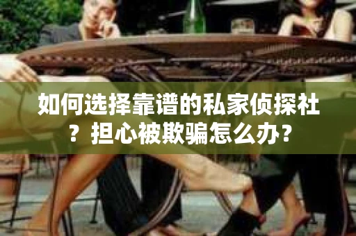 如何选择靠谱的私家侦探社？担心被欺骗怎么办？