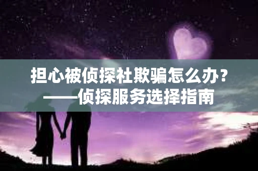 担心被侦探社欺骗怎么办？——侦探服务选择指南